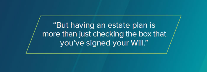But having an estate plan is more than just checking the box that you’ve signed your Will.