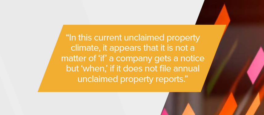 In this current unclaimed property climate, it appears that it is not a matter of “if” a company gets a notice but “when,” if it does not file annual unclaimed property reports.