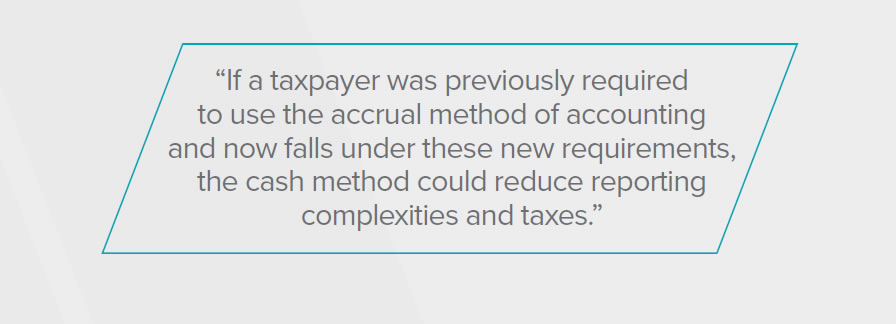 If a taxpayer was previously required to use the accrual method of accounting and now falls under these new requirements, the cash method could reduce reporting complexities and taxes.
